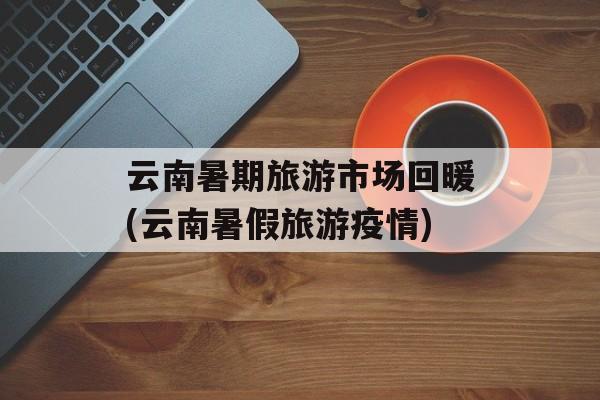 云南暑期旅游市场回暖(云南暑假旅游疫情)