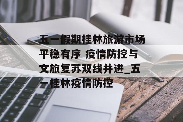 五一假期桂林旅游市场平稳有序 疫情防控与文旅复苏双线并进_五一桂林疫情防控