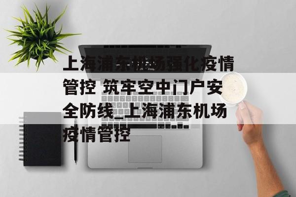 上海浦东机场强化疫情管控 筑牢空中门户安全防线_上海浦东机场疫情管控