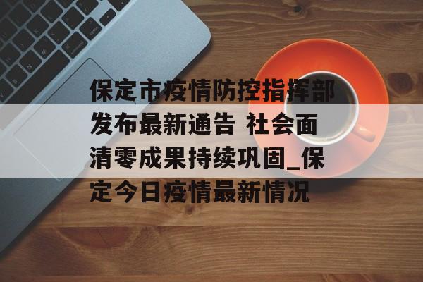 保定市疫情防控指挥部发布最新通告 社会面清零成果持续巩固_保定今日疫情最新情况 保定市疫情防控指挥部发布最新通告 社会面清零成果持续巩固_保定今日疫情最新情况