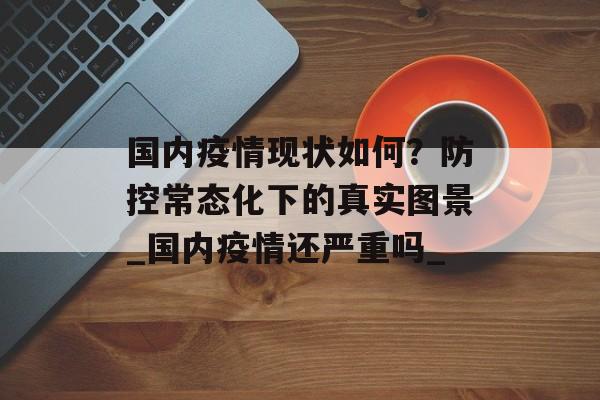 国内疫情现状如何？防控常态化下的真实图景_国内疫情还严重吗_