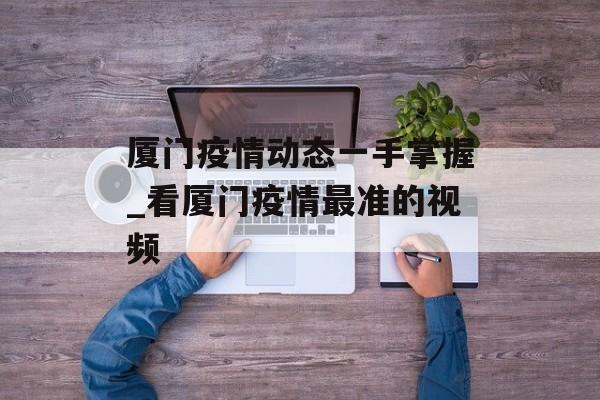 厦门疫情动态一手掌握_看厦门疫情最准的视频