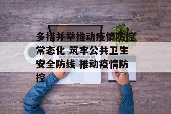 多措并举推动疫情防控常态化 筑牢公共卫生安全防线 推动疫情防控 多措并举推动疫情防控常态化 筑牢公共卫生安全防线 推动疫情防控