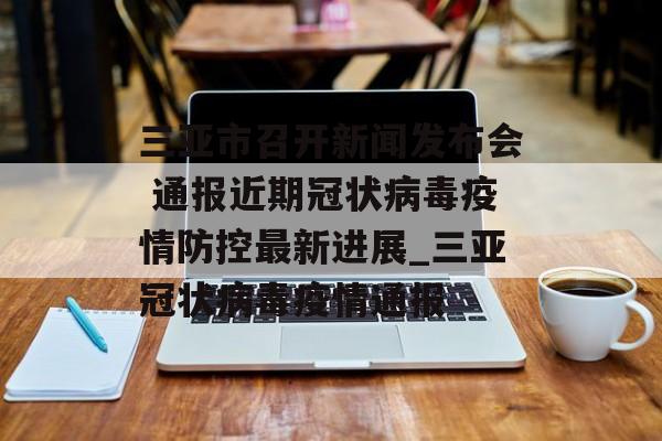 三亚市召开新闻发布会 通报近期冠状病毒疫情防控最新进展_三亚冠状病毒疫情通报