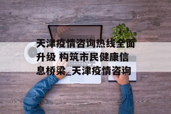 天津疫情咨询热线全面升级 构筑市民健康信息桥梁_天津疫情咨询