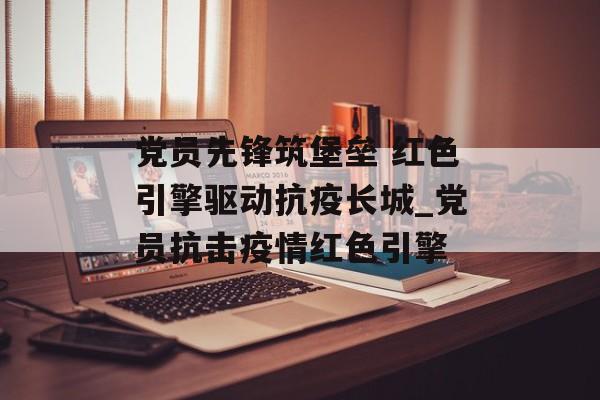 党员先锋筑堡垒 红色引擎驱动抗疫长城_党员抗击疫情红色引擎