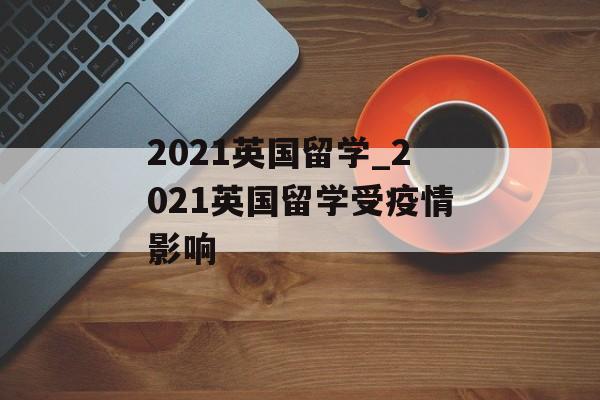 2021英国留学_2021英国留学受疫情影响